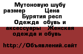 Мутоновую шубу размер 48-50 › Цена ­ 17 800 - Бурятия респ. Одежда, обувь и аксессуары » Женская одежда и обувь   